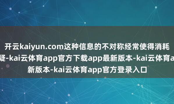 开云kaiyun.com这种信息的不对称经常使得消耗者对商品产生怀疑-kai云体育app官方下载app最新版本-kai云体育app官方登录入口