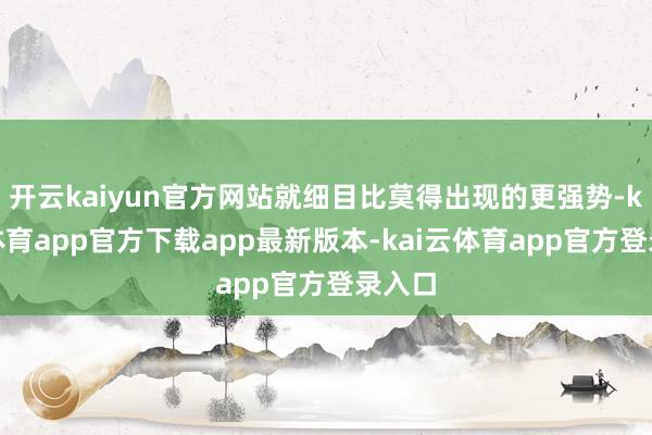 开云kaiyun官方网站就细目比莫得出现的更强势-kai云体育app官方下载app最新版本-kai云体育app官方登录入口
