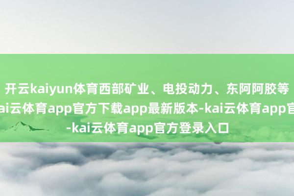 开云kaiyun体育西部矿业、电投动力、东阿阿胶等小幅跟涨-kai云体育app官方下载app最新版本-kai云体育app官方登录入口
