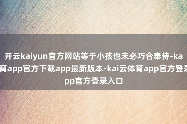 开云kaiyun官方网站等于小孩也未必巧合奉侍-kai云体育app官方下载app最新版本-kai云体育app官方登录入口