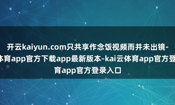 开云kaiyun.com只共享作念饭视频而并未出镜-kai云体育app官方下载app最新版本-kai云体育app官方登录入口
