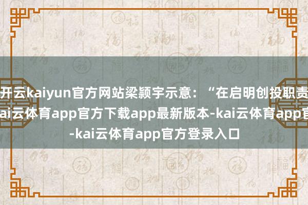 开云kaiyun官方网站梁颕宇示意：“在启明创投职责了19年后-kai云体育app官方下载app最新版本-kai云体育app官方登录入口