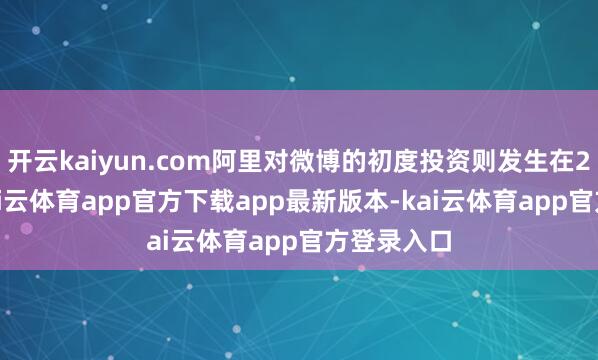 开云kaiyun.com阿里对微博的初度投资则发生在2013年-kai云体育app官方下载app最新版本-kai云体育app官方登录入口