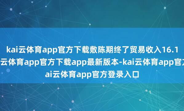 kai云体育app官方下载敷陈期终了贸易收入16.12亿元-kai云体育app官方下载app最新版本-kai云体育app官方登录入口