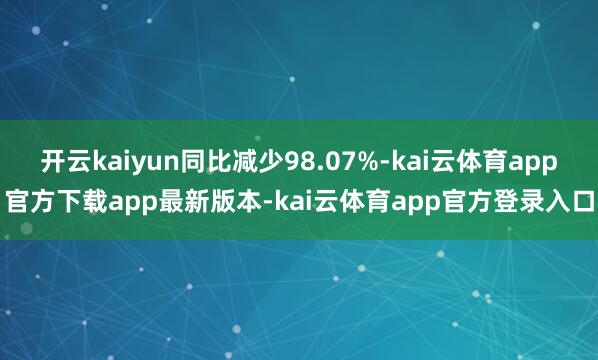 开云kaiyun同比减少98.07%-kai云体育app官方下载app最新版本-kai云体育app官方登录入口