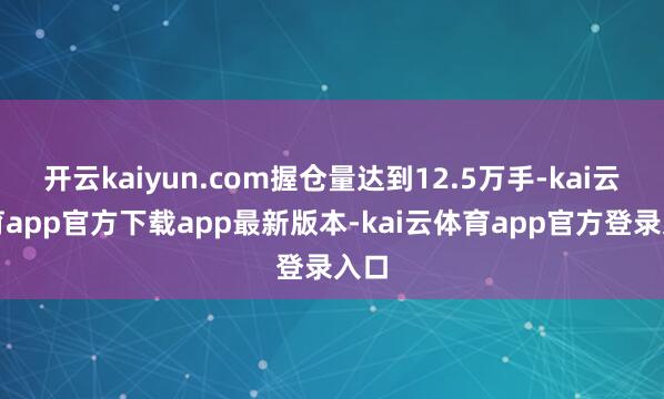 开云kaiyun.com握仓量达到12.5万手-kai云体育app官方下载app最新版本-kai云体育app官方登录入口