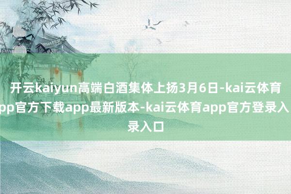 开云kaiyun高端白酒集体上扬3月6日-kai云体育app官方下载app最新版本-kai云体育app官方登录入口