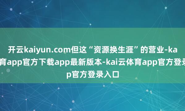 开云kaiyun.com但这“资源换生涯”的营业-kai云体育app官方下载app最新版本-kai云体育app官方登录入口