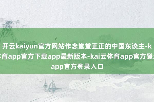 开云kaiyun官方网站作念堂堂正正的中国东谈主-kai云体育app官方下载app最新版本-kai云体育app官方登录入口