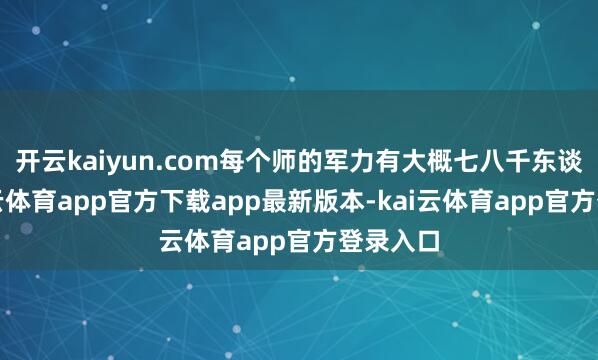开云kaiyun.com每个师的军力有大概七八千东谈主-kai云体育app官方下载app最新版本-kai云体育app官方登录入口