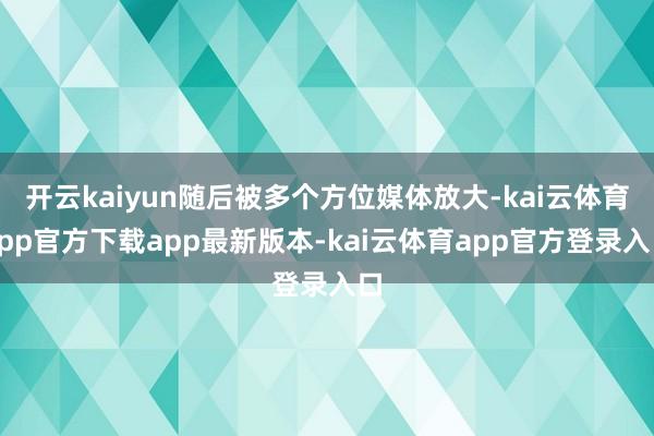 开云kaiyun随后被多个方位媒体放大-kai云体育app官方下载app最新版本-kai云体育app官方登录入口