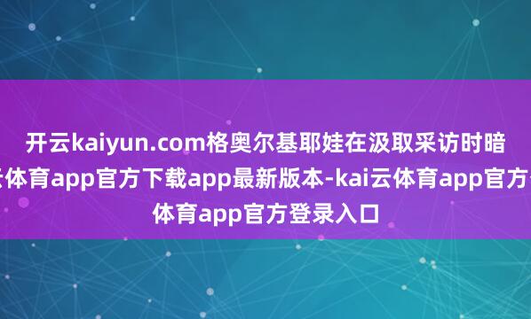 开云kaiyun.com　　格奥尔基耶娃在汲取采访时暗示-kai云体育app官方下载app最新版本-kai云体育app官方登录入口