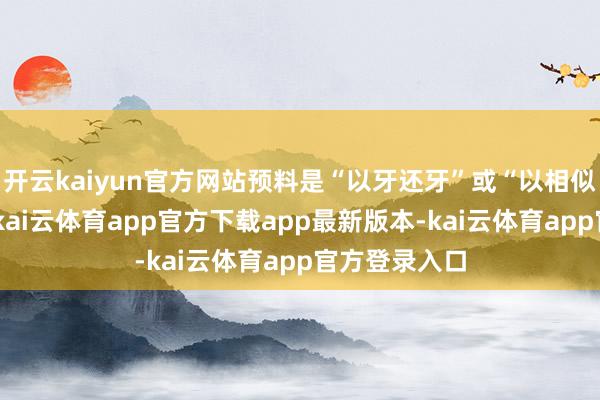 开云kaiyun官方网站预料是“以牙还牙”或“以相似神志扞拒”-kai云体育app官方下载app最新版本-kai云体育app官方登录入口