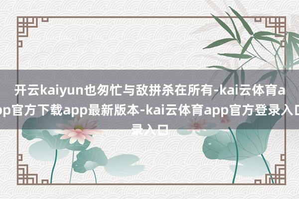 开云kaiyun也匆忙与敌拼杀在所有-kai云体育app官方下载app最新版本-kai云体育app官方登录入口