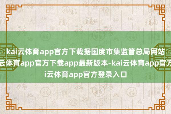 kai云体育app官方下载　　据国度市集监管总局网站音问-kai云体育app官方下载app最新版本-kai云体育app官方登录入口