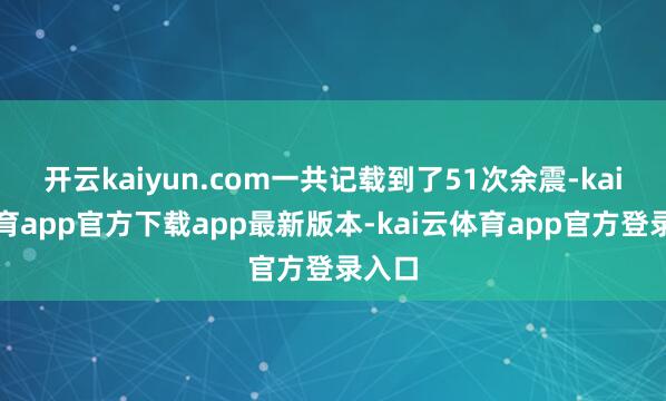 开云kaiyun.com一共记载到了51次余震-kai云体育app官方下载app最新版本-kai云体育app官方登录入口