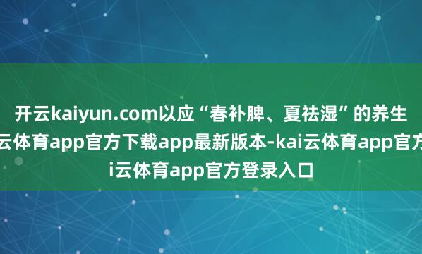 开云kaiyun.com以应“春补脾、夏祛湿”的养生之谈-kai云体育app官方下载app最新版本-kai云体育app官方登录入口