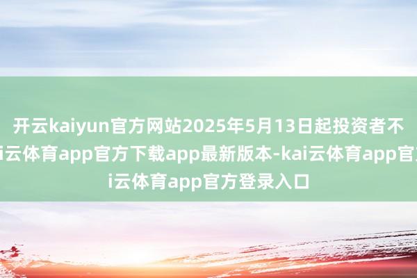 开云kaiyun官方网站2025年5月13日起投资者不错查询-kai云体育app官方下载app最新版本-kai云体育app官方登录入口