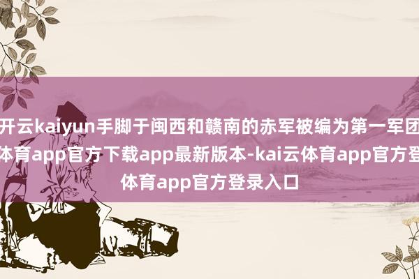 开云kaiyun手脚于闽西和赣南的赤军被编为第一军团-kai云体育app官方下载app最新版本-kai云体育app官方登录入口