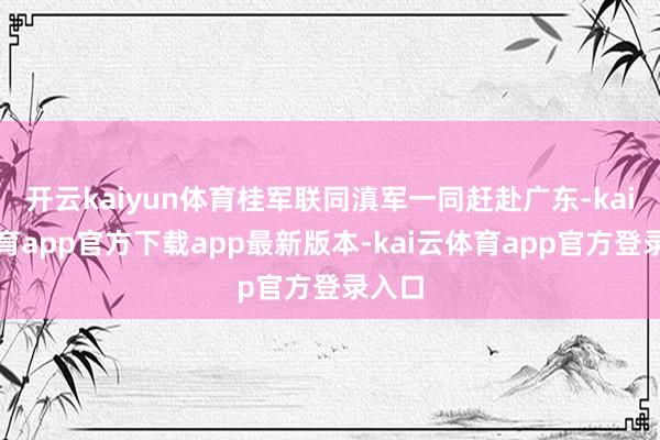 开云kaiyun体育桂军联同滇军一同赶赴广东-kai云体育app官方下载app最新版本-kai云体育app官方登录入口