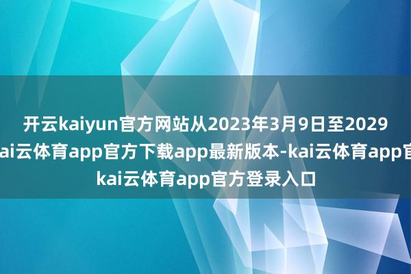 开云kaiyun官方网站从2023年3月9日至2029年3月8日-kai云体育app官方下载app最新版本-kai云体育app官方登录入口
