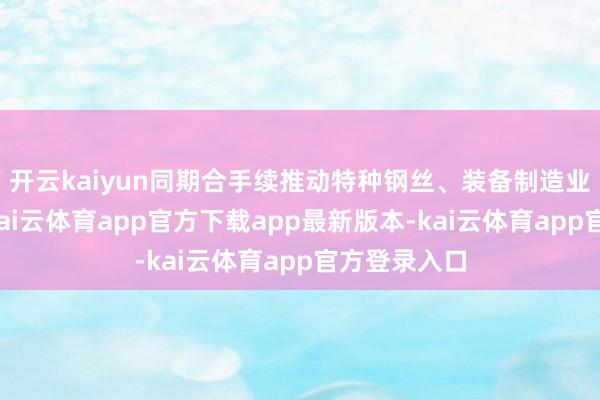开云kaiyun同期合手续推动特种钢丝、装备制造业务的发展-kai云体育app官方下载app最新版本-kai云体育app官方登录入口