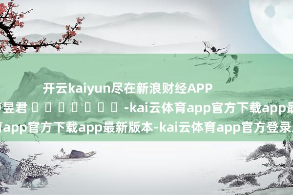 开云kaiyun尽在新浪财经APP 包袱剪辑:卢昱君 -kai云体育app官方下载app最新版本-kai云体育app官方登录入口
