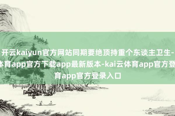 开云kaiyun官方网站同期要绝顶持重个东谈主卫生-kai云体育app官方下载app最新版本-kai云体育app官方登录入口
