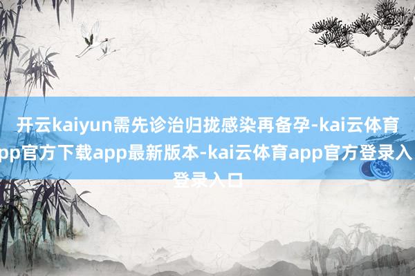 开云kaiyun需先诊治归拢感染再备孕-kai云体育app官方下载app最新版本-kai云体育app官方登录入口