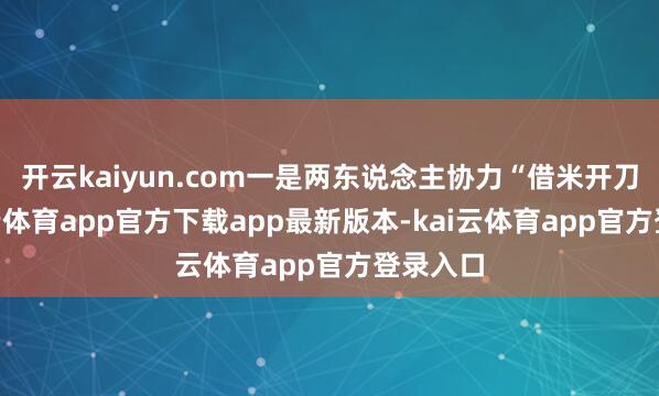 开云kaiyun.com一是两东说念主协力“借米开刀”-kai云体育app官方下载app最新版本-kai云体育app官方登录入口