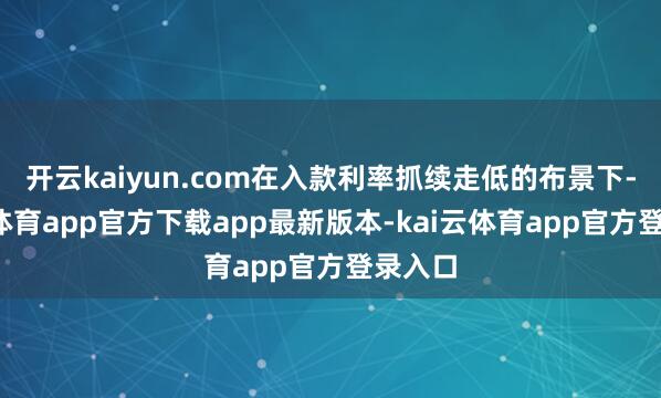 开云kaiyun.com在入款利率抓续走低的布景下-kai云体育app官方下载app最新版本-kai云体育app官方登录入口
