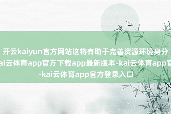开云kaiyun官方网站这将有助于完善资源环境身分走动市集-kai云体育app官方下载app最新版本-kai云体育app官方登录入口