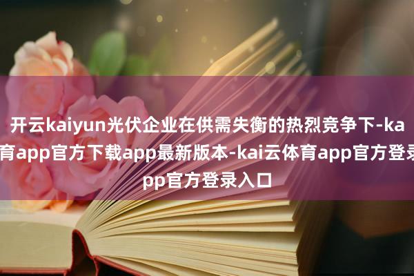 开云kaiyun光伏企业在供需失衡的热烈竞争下-kai云体育app官方下载app最新版本-kai云体育app官方登录入口