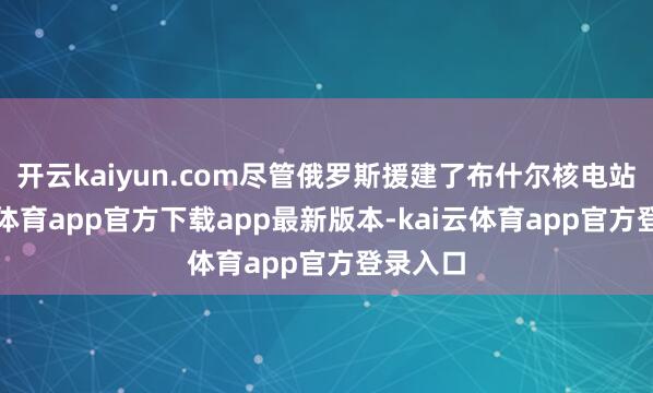 开云kaiyun.com尽管俄罗斯援建了布什尔核电站-kai云体育app官方下载app最新版本-kai云体育app官方登录入口