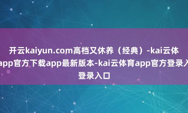 开云kaiyun.com高档又休养（经典）-kai云体育app官方下载app最新版本-kai云体育app官方登录入口