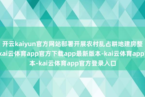 开云kaiyun官方网站部署开展农村乱占耕地建房整治专项行动-kai云体育app官方下载app最新版本-kai云体育app官方登录入口