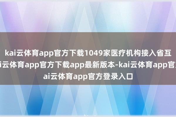 kai云体育app官方下载1049家医疗机构接入省互认平台-kai云体育app官方下载app最新版本-kai云体育app官方登录入口
