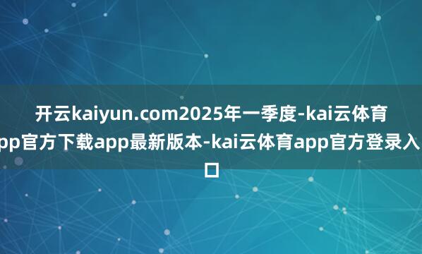 开云kaiyun.com 2025年一季度-kai云体育app官方下载app最新版本-kai云体育app官方登录入口
