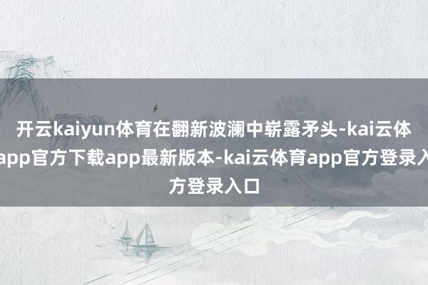 开云kaiyun体育在翻新波澜中崭露矛头-kai云体育app官方下载app最新版本-kai云体育app官方登录入口