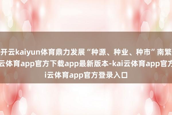 开云kaiyun体育鼎力发展“种源、种业、种市”南繁产业-kai云体育app官方下载app最新版本-kai云体育app官方登录入口