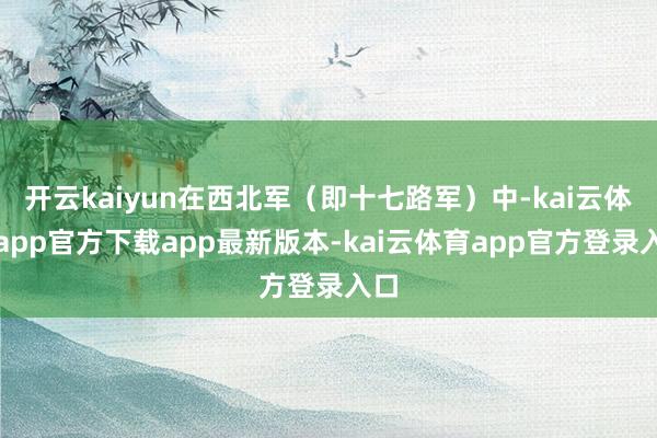 开云kaiyun在西北军（即十七路军）中-kai云体育app官方下载app最新版本-kai云体育app官方登录入口