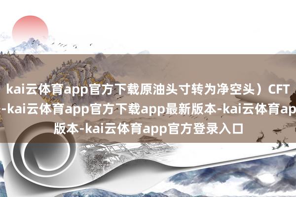 kai云体育app官方下载原油头寸转为净空头）CFTC捏仓敷陈线路-kai云体育app官方下载app最新版本-kai云体育app官方登录入口