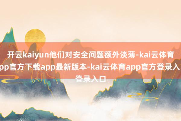 开云kaiyun他们对安全问题额外淡薄-kai云体育app官方下载app最新版本-kai云体育app官方登录入口