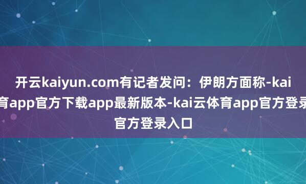 开云kaiyun.com有记者发问：伊朗方面称-kai云体育app官方下载app最新版本-kai云体育app官方登录入口