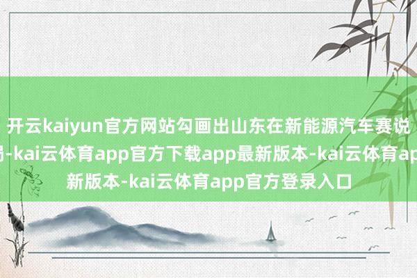 开云kaiyun官方网站勾画出山东在新能源汽车赛说念的全维度布局-kai云体育app官方下载app最新版本-kai云体育app官方登录入口