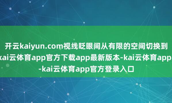 开云kaiyun.com视线眨眼间从有限的空间切换到明朗的场景-kai云体育app官方下载app最新版本-kai云体育app官方登录入口