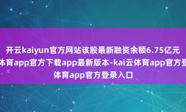 开云kaiyun官方网站该股最新融资余额6.75亿元-kai云体育app官方下载app最新版本-kai云体育app官方登录入口