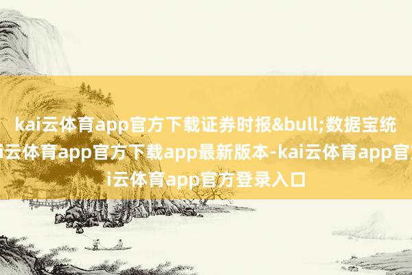 kai云体育app官方下载证券时报&bull;数据宝统计披露-kai云体育app官方下载app最新版本-kai云体育app官方登录入口