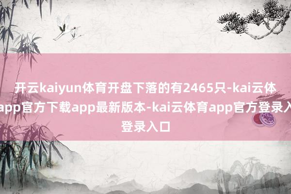 开云kaiyun体育开盘下落的有2465只-kai云体育app官方下载app最新版本-kai云体育app官方登录入口