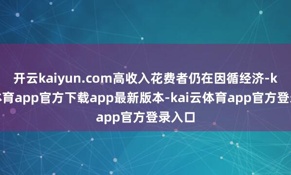 开云kaiyun.com高收入花费者仍在因循经济-kai云体育app官方下载app最新版本-kai云体育app官方登录入口
